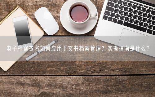 电子档案签名如何应用于文书档案管理？实操指南是什么？