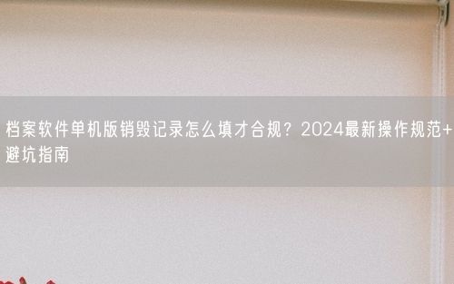 档案软件单机版销毁记录怎么填才合规？2024最新操作规范+避坑指南