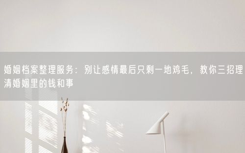 婚姻档案整理服务：别让感情最后只剩一地鸡毛，教你三招理清婚姻里的钱和事