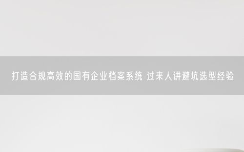 打造合规高效的国有企业档案系统 过来人讲避坑选型经验