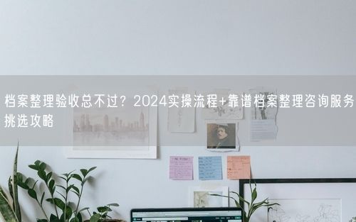 档案整理验收总不过？2024实操流程+靠谱档案整理咨询服务挑选攻略