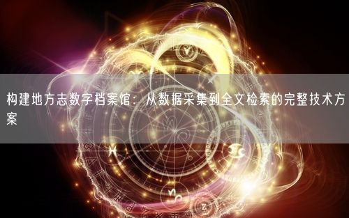 构建地方志数字档案馆：从数据采集到全文检索的完整技术方案