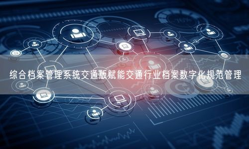 综合档案管理系统交通版赋能交通行业档案数字化规范管理