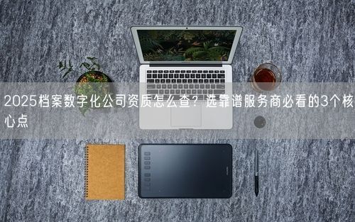 2025档案数字化公司资质怎么查？选靠谱服务商必看的3个核心点