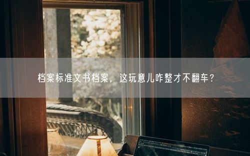 档案标准文书档案，这玩意儿咋整才不翻车？