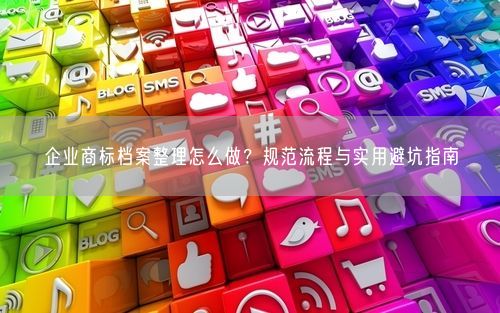 企业商标档案整理怎么做？规范流程与实用避坑指南