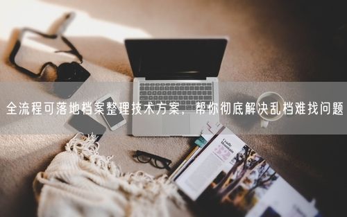 全流程可落地档案整理技术方案，帮你彻底解决乱档难找问题