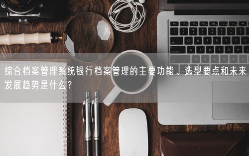 综合档案管理系统银行档案管理的主要功能、选型要点和未来发展趋势是什么？