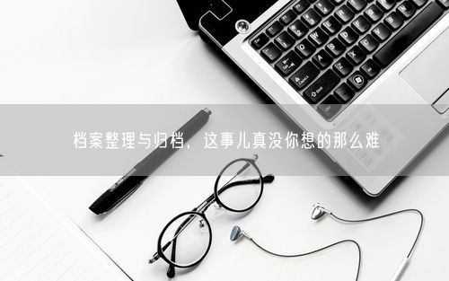 档案整理与归档，这事儿真没你想的那么难