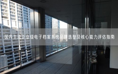 国内主流企业级电子档案系统品牌选型及核心能力评估指南