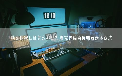 档案保密认证怎么办理？看完这篇直接照着走不踩坑