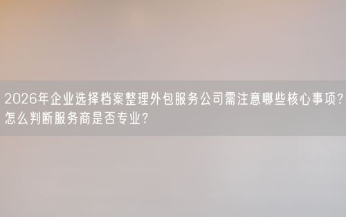 2026年企业选择档案整理外包服务公司需注意哪些核心事项？怎么判断服务商是否专业？