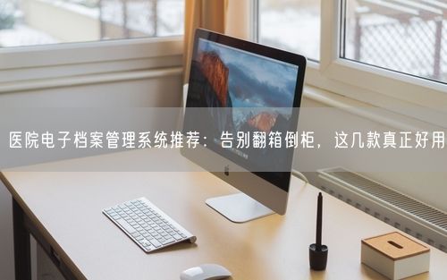 医院电子档案管理系统推荐：告别翻箱倒柜，这几款真正好用