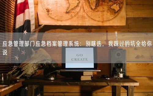 应急管理部门应急档案管理系统：别瞎选，我踩过的坑全给你说