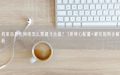 档案信息化网络怎么搭建才合规?3类核心配置+避坑指南全解析