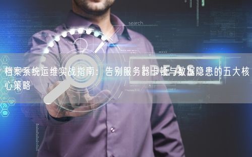 档案系统运维实战指南：告别服务器卡顿与数据隐患的五大核心策略