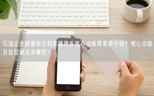 石油企业部署综合档案管理系统石油版需要多少钱？核心功能及选型要点有哪些？