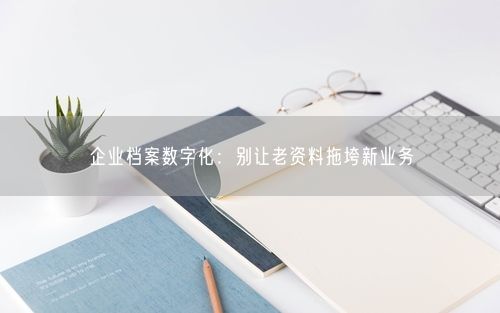 企业档案数字化：别让老资料拖垮新业务