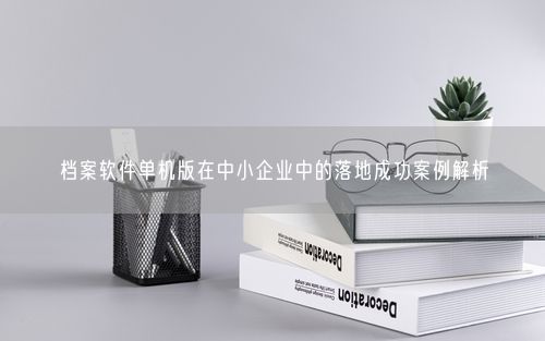 档案软件单机版在中小企业中的落地成功案例解析