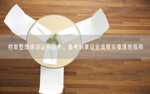 档案整理培训证书报考、备考到拿证全流程实操落地指南
