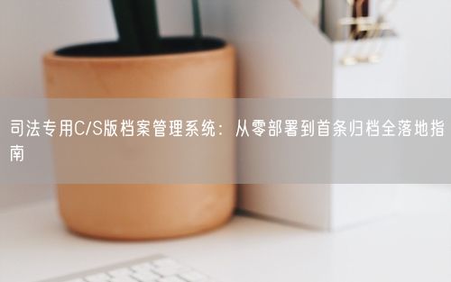 司法专用C/S版档案管理系统：从零部署到首条归档全落地指南