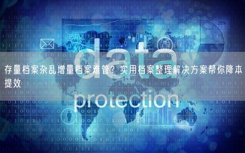 存量档案杂乱增量档案难管？实用档案整理解决方案帮你降本提效