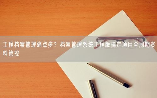 工程档案管理痛点多？档案管理系统工程版搞定项目全周期资料管控