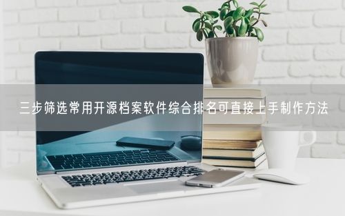 三步筛选常用开源档案软件综合排名可直接上手制作方法