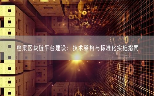 档案区块链平台建设：技术架构与标准化实施指南