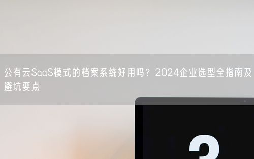 公有云SaaS模式的档案系统好用吗？2024企业选型全指南及避坑要点
