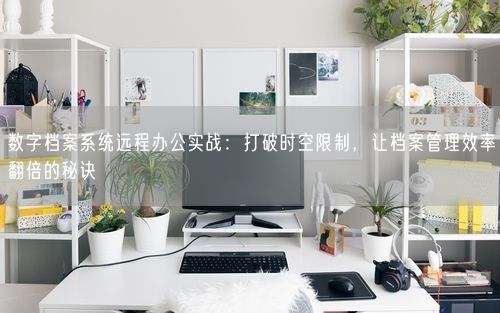 数字档案系统远程办公实战：打破时空限制，让档案管理效率翻倍的秘诀