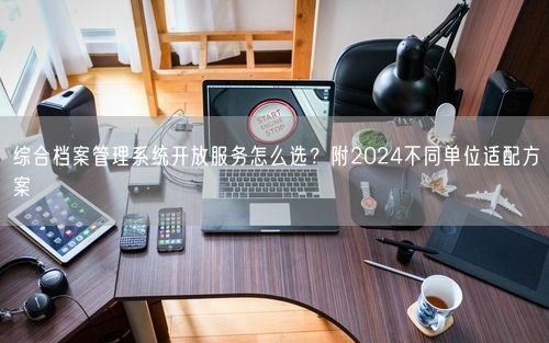 综合档案管理系统开放服务怎么选？附2024不同单位适配方案