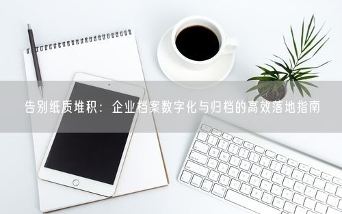 告别纸质堆积：企业档案数字化与归档的高效落地指南