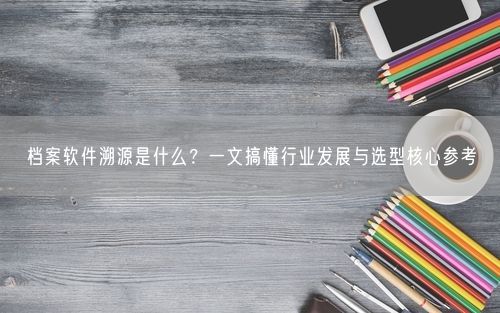 档案软件溯源是什么？一文搞懂行业发展与选型核心参考