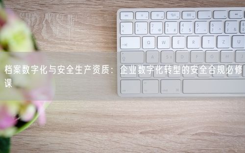 档案数字化与安全生产资质：企业数字化转型的安全合规必修课