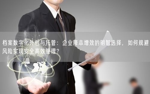 档案数字化外包与托管：企业降本增效的明智选择，如何规避风险实现安全高效管理？