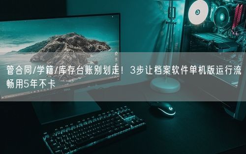 管合同/学籍/库存台账别划走！3步让档案软件单机版运行流畅用5年不卡