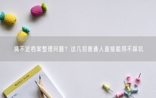 搞不定档案整理问题？这几招普通人直接能用不踩坑
