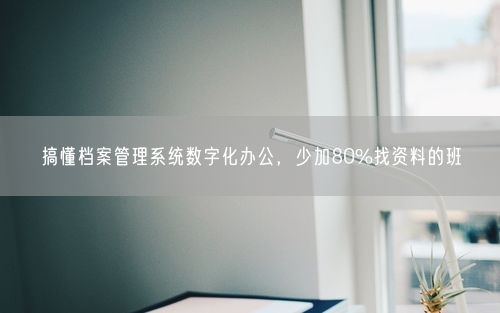 搞懂档案管理系统数字化办公，少加80%找资料的班
