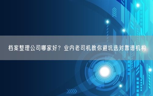 档案整理公司哪家好？业内老司机教你避坑选对靠谱机构