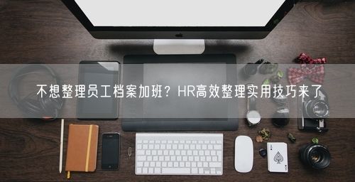 不想整理员工档案加班？HR高效整理实用技巧来了