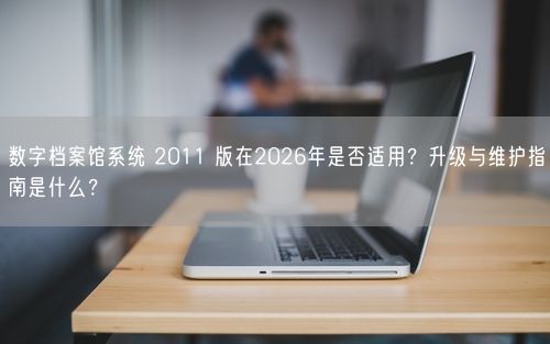 数字档案馆系统 2011 版在2026年是否适用？升级与维护指南是什么？