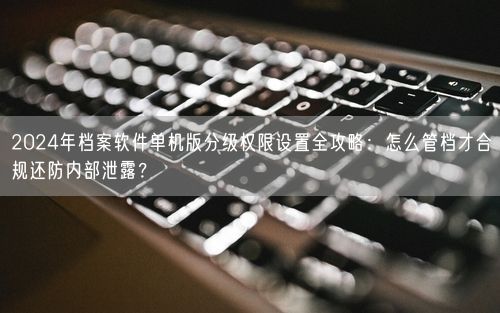 2024年档案软件单机版分级权限设置全攻略：怎么管档才合规还防内部泄露？