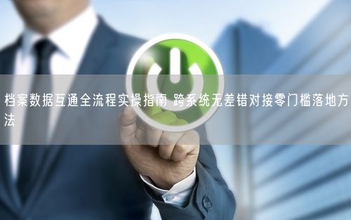 档案数据互通全流程实操指南 跨系统无差错对接零门槛落地方法