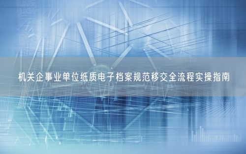 机关企事业单位纸质电子档案规范移交全流程实操指南