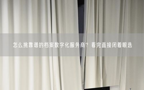 怎么挑靠谱的档案数字化服务商？看完直接闭着眼选