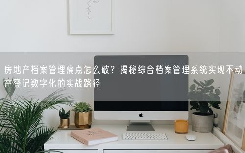 房地产档案管理痛点怎么破？揭秘综合档案管理系统实现不动产登记数字化的实战路径