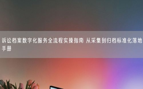 诉讼档案数字化服务全流程实操指南 从采集到归档标准化落地手册