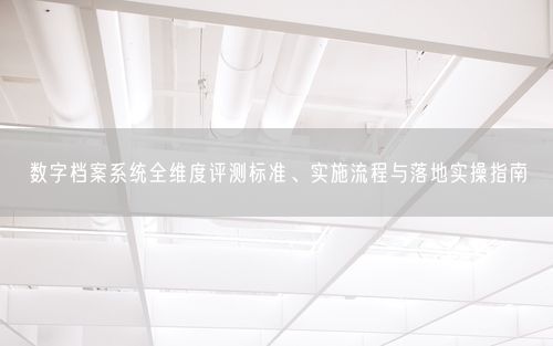 数字档案系统全维度评测标准、实施流程与落地实操指南