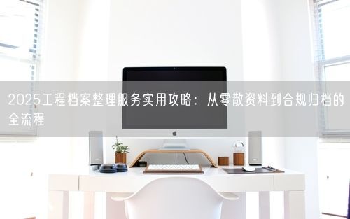 2025工程档案整理服务实用攻略：从零散资料到合规归档的全流程